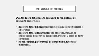 INTERNET INVISIBLE
Quedan fuera del rango de búsqueda de los motores de
búsqueda comerciales:
• Bases de datos bibliográficas (como catálogos de bibliotecas y
editoriales)
• Bases de datos alfanuméricas (de todo tipo, incluyendo
enciclopedias, diccionarios, estadísticas, anuarios y bases de texto
completo)
• Redes sociales, plataformas de aprendizaje, tutoriales
dinámicos...
 