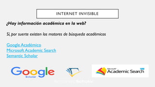 INTERNET INVISIBLE
¿Hay información académica en la web?
Sí, por suerte existen los motores de búsqueda académicos
Google Académico
Microsoft Academic Search
Semantic Scholar
 
