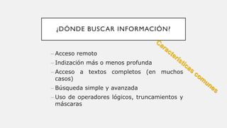 ¿DÓNDE BUSCAR INFORMACIÓN?
– Acceso remoto
– Indización más o menos profunda
– Acceso a textos completos (en muchos
casos)
– Búsqueda simple y avanzada
– Uso de operadores lógicos, truncamientos y
máscaras
 