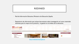REDINED
• Red de Información Educativa, Ministerio de Educación, España.
• Repositorio de información que incluye documentos sobre investigación así como materiales
docentes, para la mejora de la práctica y la gestión en el ámbito de la educación.
http://redined.mecd.gob.es
 