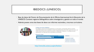 IBEDOCS (UNESCO)
• Base de datos del Centro de Documentación de la Oficina Internacional de la Educación de la
UNESCO. Contiene registros bibliográficos sobre investigación y gestión en todo el mundo.
• Además poseen otras dos bases de datos con informes nacionales y recursos curriculares.
http://www.ibe.unesco.org/es/ibedocs
 