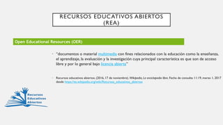RECURSOS EDUCATIVOS ABIERTOS
(REA)
• “documentos o material multimedia con fines relacionados con la educación como la enseñanza,
el aprendizaje, la evaluación y la investigación cuya principal característica es que son de acceso
libre y por lo general bajo licencia abierta”
• Recursos educativos abiertos. (2016, 17 de noviembre). Wikipedia, La enciclopedia libre. Fecha de consulta: 11:19, marzo 1, 2017
desde https://es.wikipedia.org/wiki/Recursos_educativos_abiertos
Open Educational Resources (OER)
 