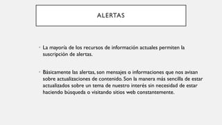 ALERTAS
• La mayoría de los recursos de información actuales permiten la
suscripción de alertas.
• Básicamente las alertas, son mensajes o informaciones que nos avisan
sobre actualizaciones de contenido. Son la manera más sencilla de estar
actualizados sobre un tema de nuestro interés sin necesidad de estar
haciendo búsqueda o visitando sitios web constantemente.
 