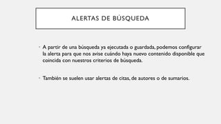 ALERTAS DE BÚSQUEDA
• A partir de una búsqueda ya ejecutada o guardada, podemos configurar
la alerta para que nos avise cuándo haya nuevo contenido disponible que
coincida con nuestros criterios de búsqueda.
• También se suelen usar alertas de citas, de autores o de sumarios.
 
