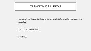 CREACIÓN DE ALERTAS
• La mayoría de bases de datos y recursos de información permiten dos
métodos:
• 1. el correo electrónico
• 2. y el RSS.
 