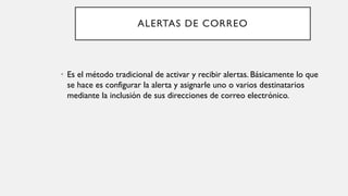 ALERTAS DE CORREO
• Es el método tradicional de activar y recibir alertas. Básicamente lo que
se hace es configurar la alerta y asignarle uno o varios destinatarios
mediante la inclusión de sus direcciones de correo electrónico.
 