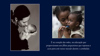 É no coração das mães, na educação que
proporcionam aos filhos pequeninos que repousa a
cura para este nosso mundo doente e combalido.
 