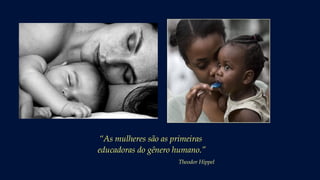 “As mulheres são as primeiras
educadoras do gênero humano.”
Theodor Hippel
 