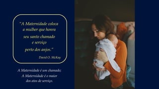 A Maternidade é um chamado;
A Maternidade é o maior
dos atos de serviço.
“A Maternidade coloca
a mulher que honra
seu santo chamado
e serviço
perto dos anjos.”
David O. McKay
 