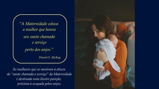 Às mulheres que se mostram à altura
do “santo chamado e serviço” da Maternidade
é destinada uma ilustre posição,
próxima à ocupada pelos anjos.
“A Maternidade coloca
a mulher que honra
seu santo chamado
e serviço
perto dos anjos.”
David O. McKay
 