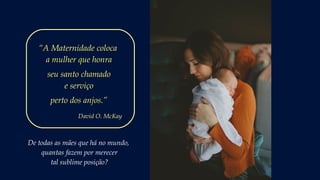 De todas as mães que há no mundo,
quantas fazem por merecer
tal sublime posição?
“A Maternidade coloca
a mulher que honra
seu santo chamado
e serviço
perto dos anjos.”
David O. McKay
 