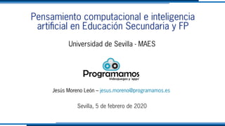 Pensamiento computacional e inteligencia
artificial en Educación Secundaria y FP
Universidad de Sevilla - MAES
Jesús Moreno León – jesus.moreno@programamos.es
Sevilla, 5 de febrero de 2020
 