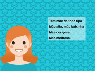 Tem mãe de todo tipo
Mãe alta, mãe baixinha
Mãe corajosa,
Mãe medrosa.
 
