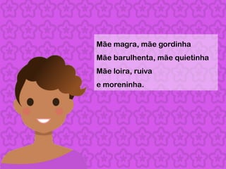 Mãe magra, mãe gordinha
Mãe barulhenta, mãe quietinha
Mãe loira, ruiva
e moreninha.
 