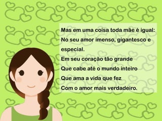 Mas em uma coisa toda mãe é igual:
No seu amor imenso, gigantesco e
especial.
Em seu coração tão grande
Que cabe até o mundo inteiro
Que ama a vida que fez
Com o amor mais verdadeiro.
 