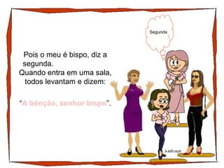 Pois o meu é bispo, diz a segunda.  Quando entra em uma sala, todos levantam e dizem: Segunda “ A bênção, senhor bispo ”. 