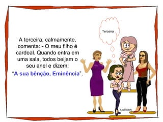 A terceira, calmamente, comenta: - O meu filho é cardeal. Quando entra em uma sala, todos beijam o seu anel e dizem: Terceira “ A sua bênção, Eminência ”. 