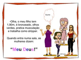 Olha, o meu filho tem 1,90m, é bronzeado, olhos verdes, pratica musculação e trabalha como stripper. Quarta Quando entra numa sala, as mulheres dizem: “ M e u  D e u s !” 