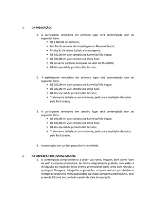 3.   DA PREMIAÇÃO:

         1. A participante vencedora em primeiro lugar será contemplada com os
            seguintes itens:
                • R$ 1.000,00 em dinheiro;
                • Um fim de semana de hospedagem no Mussulo Resort;
                • Produção de beleza (cabelo e maquiagem);
                • R$ 300,00 em vale-compras na Karmélia/Villa Vogue;
                • R$ 300,00 em vale-compras na Chica Fulô;
                • 01 presente da Bruna Semijóias no valor de R$ 400,00;
                • 01 kit especial de produtos Bio Extratus.


         2.    A participante vencedora em primeiro lugar será contemplada com os
              seguintes itens:
                  • R$ 200,00 em vale-compras na Karmélia/Villa Vogue;
                  • R$ 200,00 em vale-compras na Chica Fulô;
                  • 01 kit especial de produtos Bio Extratus;
                  • Tratamento de beleza com manicure, pedicure e depilação oferecido
                     pela Bio Extratus.


         3. A participante vencedora em terceiro lugar será contemplada com os
            seguintes itens:
                • R$ 100,00 em vale-compras na Karmélia/Villa Vogue;
                • R$ 100,00 em vale-compras na Chica Fulô;
                • 01 kit especial de produtos Bio Extratus;
                • Tratamento de beleza com manicure, pedicure e depilação oferecido
                   pela Bio Extratus.


         4. A premiação tem caráter pessoal e intransferível.


4.   DA LIBERAÇÃO DO USO DA IMAGEM:
         1. A contemplada compromete-se a ceder seu nome, imagem, bem como "som
            de voz" à empresa promotora, de forma integralmente gratuita, com vistas à
            divulgação do resultado deste evento promocional, bem como com relação a
            quaisquer filmagens, fotografias e gravações, as quais tenham por objetivo o
            reforço da respectiva mídia publicitária da citada campanha promocional, pelo
            prazo de 01 (um) ano contado a partir da data da apuração.
 