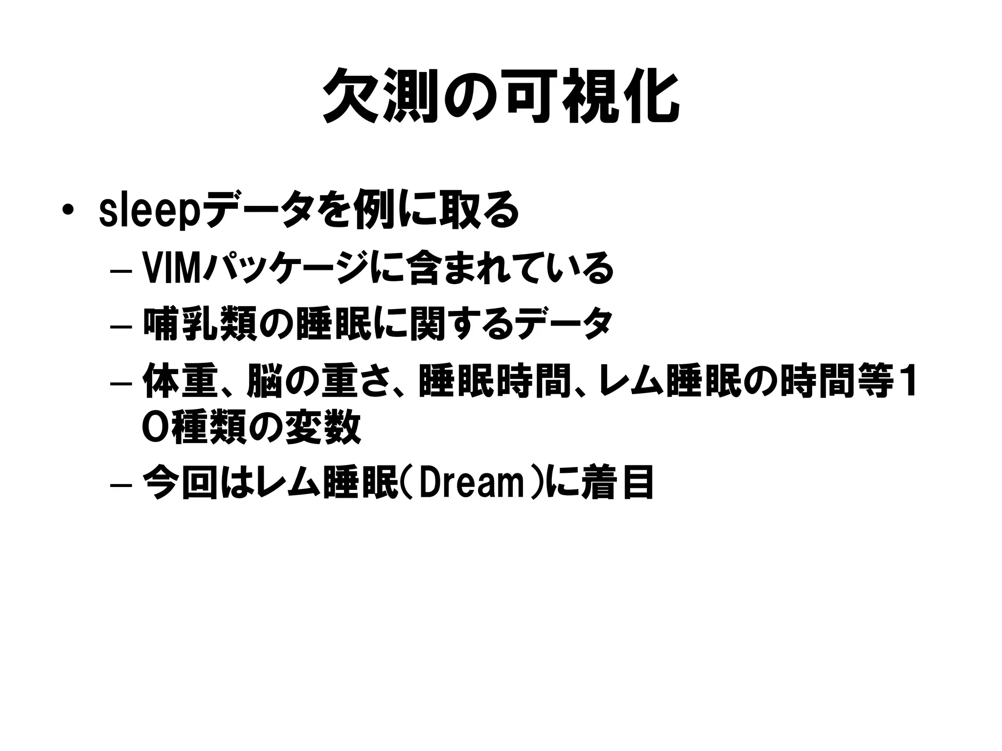 欠測の可視化
•  sleepデータを例に取る
 –  VIMパッケージに含まれている
 –  哺乳類の睡眠に関するデータ
 –  体重、脳の重さ、睡眠時間、レム睡眠の時間等１
    ０種類の変数
 –  今回はレム睡眠（Dream）に着目
 