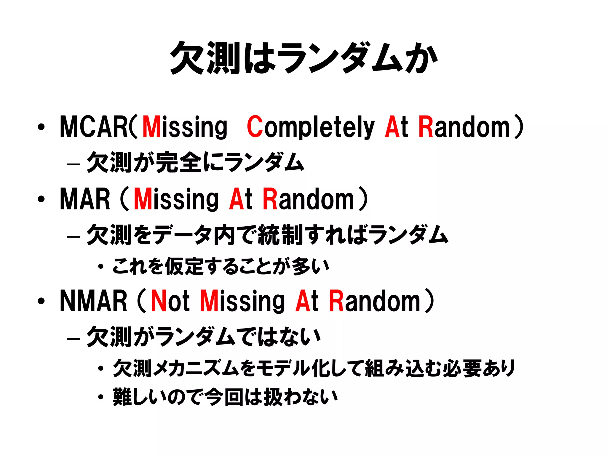 欠測はランダムか
•  MCAR（Missing Completely At Random）
  –  欠測が完全にランダム
•  MAR （Missing At Random）
  –  欠測をデータ内で統制すればランダム
    •  これを仮定することが多い
•  NMAR （Not Missing At Random）
  –  欠測がランダムではない
    •  欠測メカニズムをモデル化して組み込む必要あり
    •  難しいので今回は扱わない
 