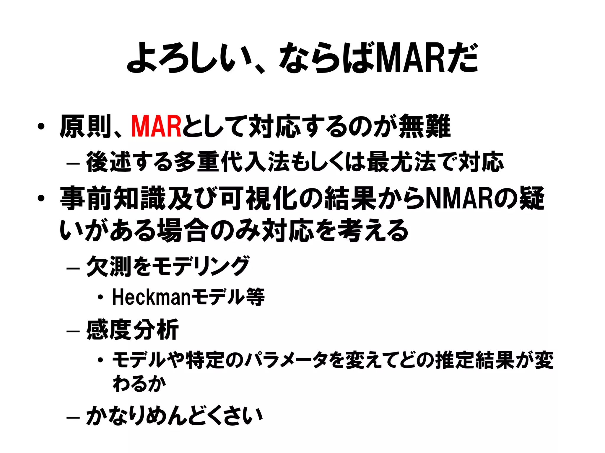 よろしい、ならばMARだ
•  原則、MARとして対応するのが無難
 –  後述する多重代入法もしくは最尤法で対応
•  事前知識及び可視化の結果からNMARの疑
   いがある場合のみ対応を考える
 –  欠測をモデリング
  •  Heckmanモデル等
 –  感度分析
  •  モデルや特定のパラメータを変えてどの推定結果が変
     わるか
 –  かなりめんどくさい
 