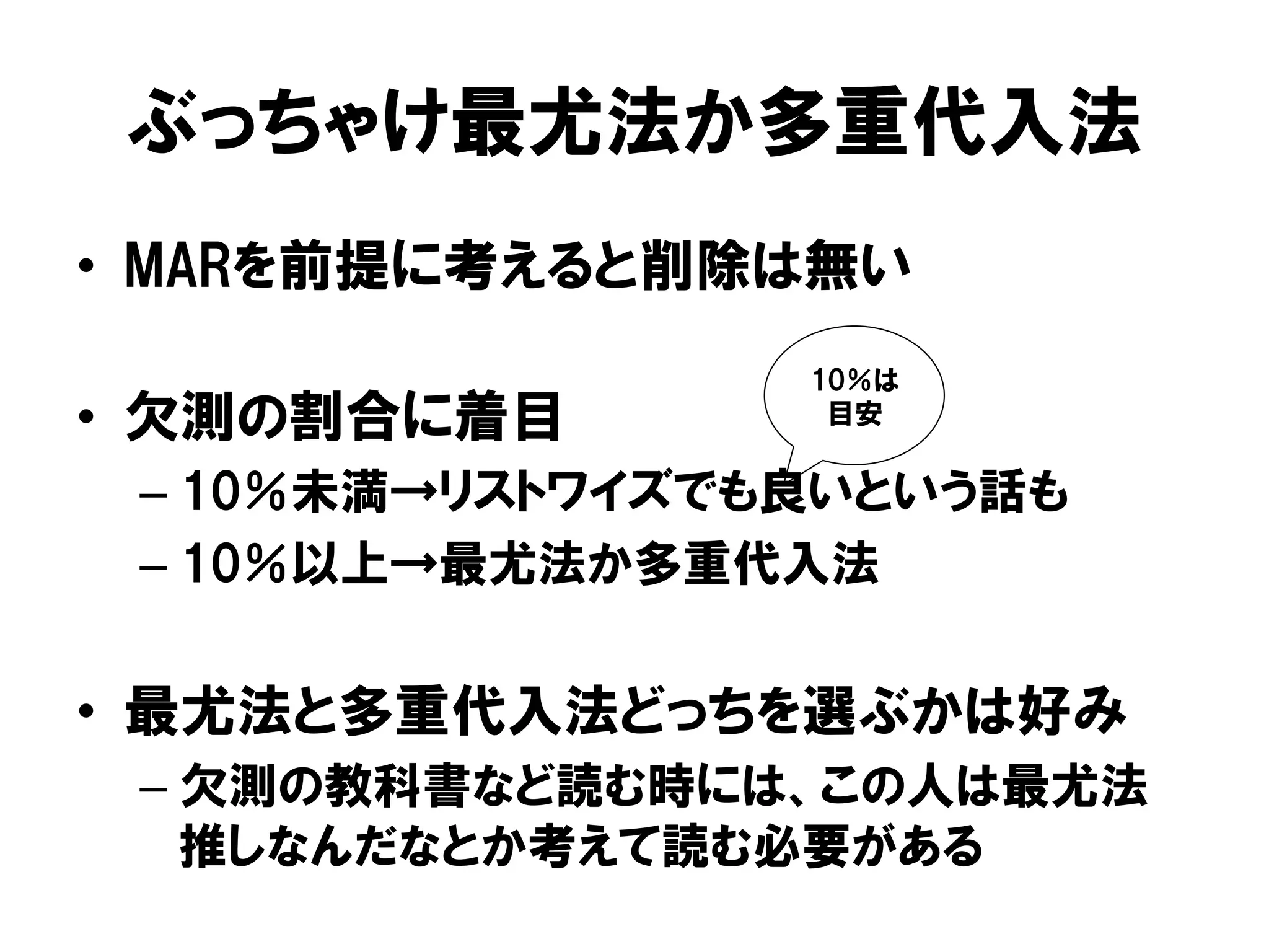 ぶっちゃけ最尤法か多重代入法
•  MARを前提に考えると削除は無い
                  10％は
•  欠測の割合に着目        目安


 –  10％未満→リストワイズでも良いという話も
 –  10％以上→最尤法か多重代入法


•  最尤法と多重代入法どっちを選ぶかは好み
 –  欠測の教科書など読む時には、この人は最尤法
    推しなんだなとか考えて読む必要がある
 