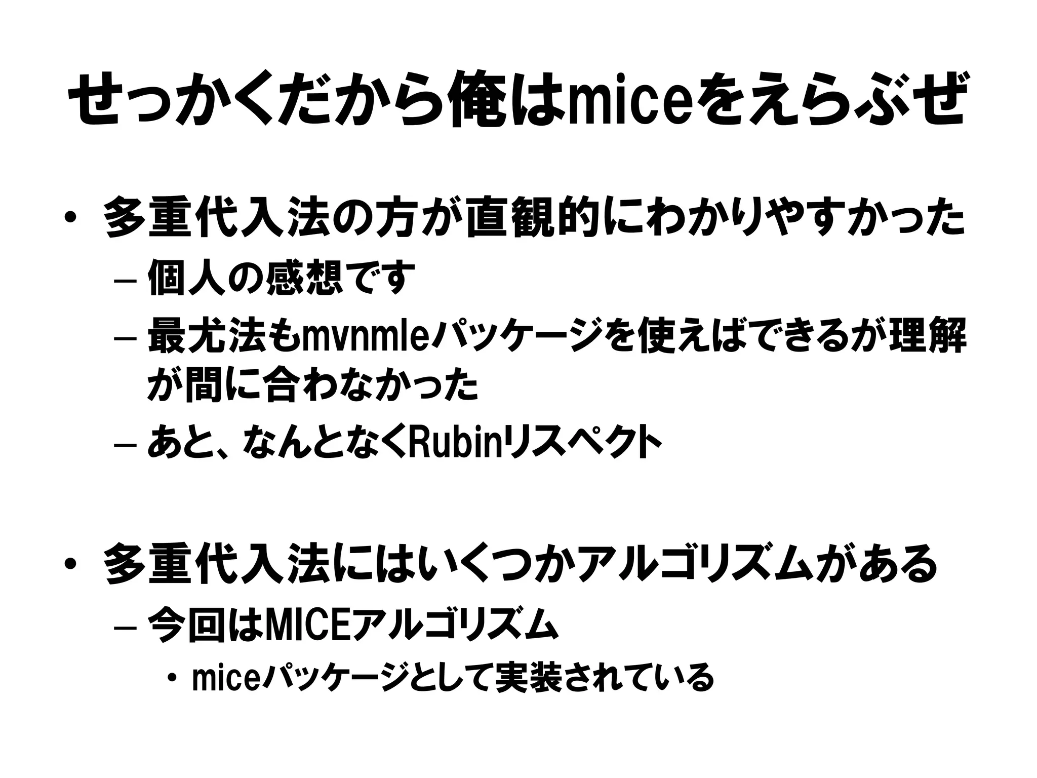 せっかくだから俺はmiceをえらぶぜ
•  多重代入法の方が直観的にわかりやすかった
 –  個人の感想です
 –  最尤法もmvnmleパッケージを使えばできるが理解
    が間に合わなかった
 –  あと、なんとなくRubinリスペクト


•  多重代入法にはいくつかアルゴリズムがある
 –  今回はMICEアルゴリズム
  •  miceパッケージとして実装されている
 