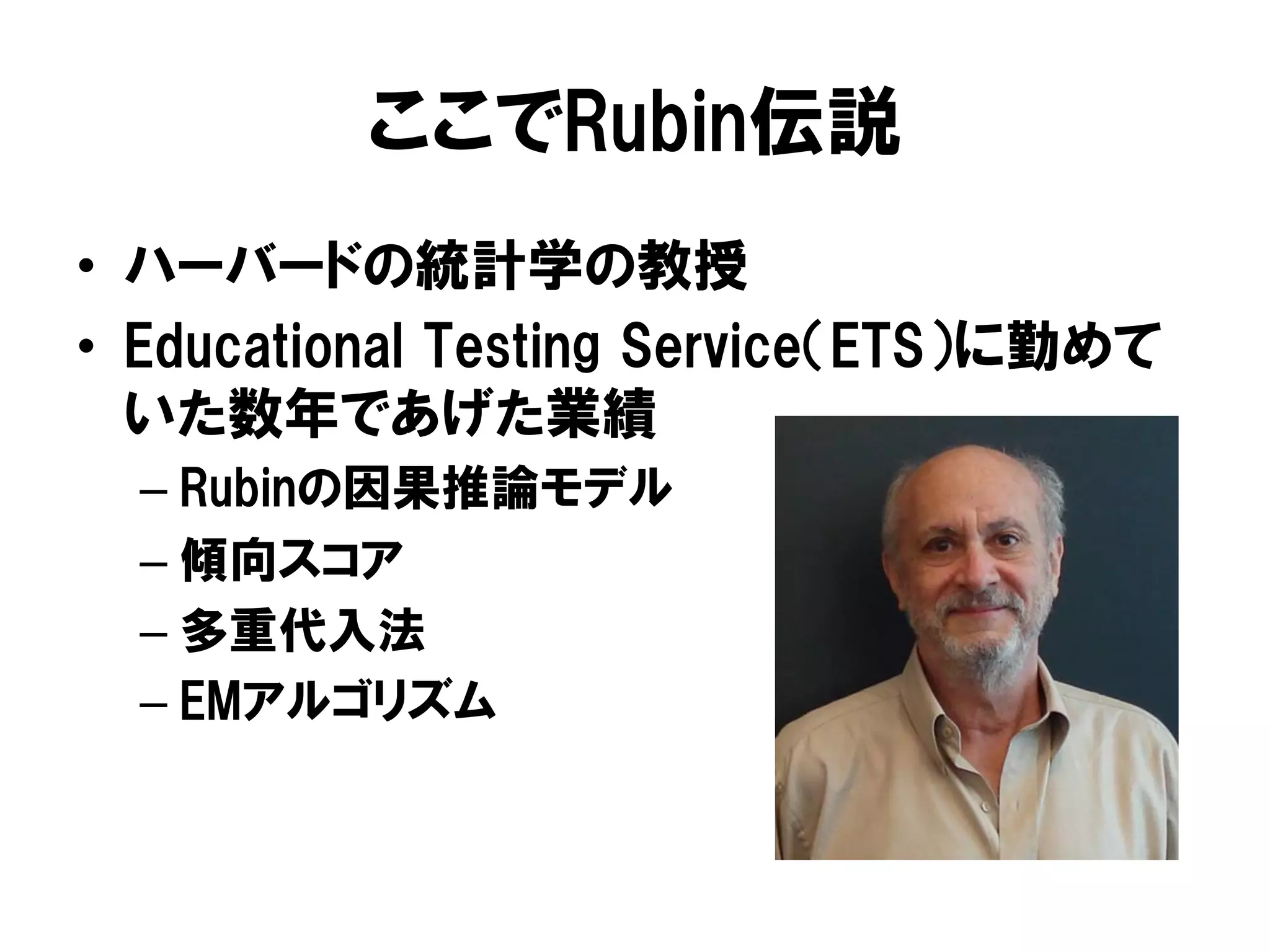 ここでRubin伝説
•  ハーバードの統計学の教授
•  Educational Testing Service（ETS）に勤めて
   いた数年であげた業績
  –  Rubinの因果推論モデル
  –  傾向スコア
  –  多重代入法
  –  EMアルゴリズム
 