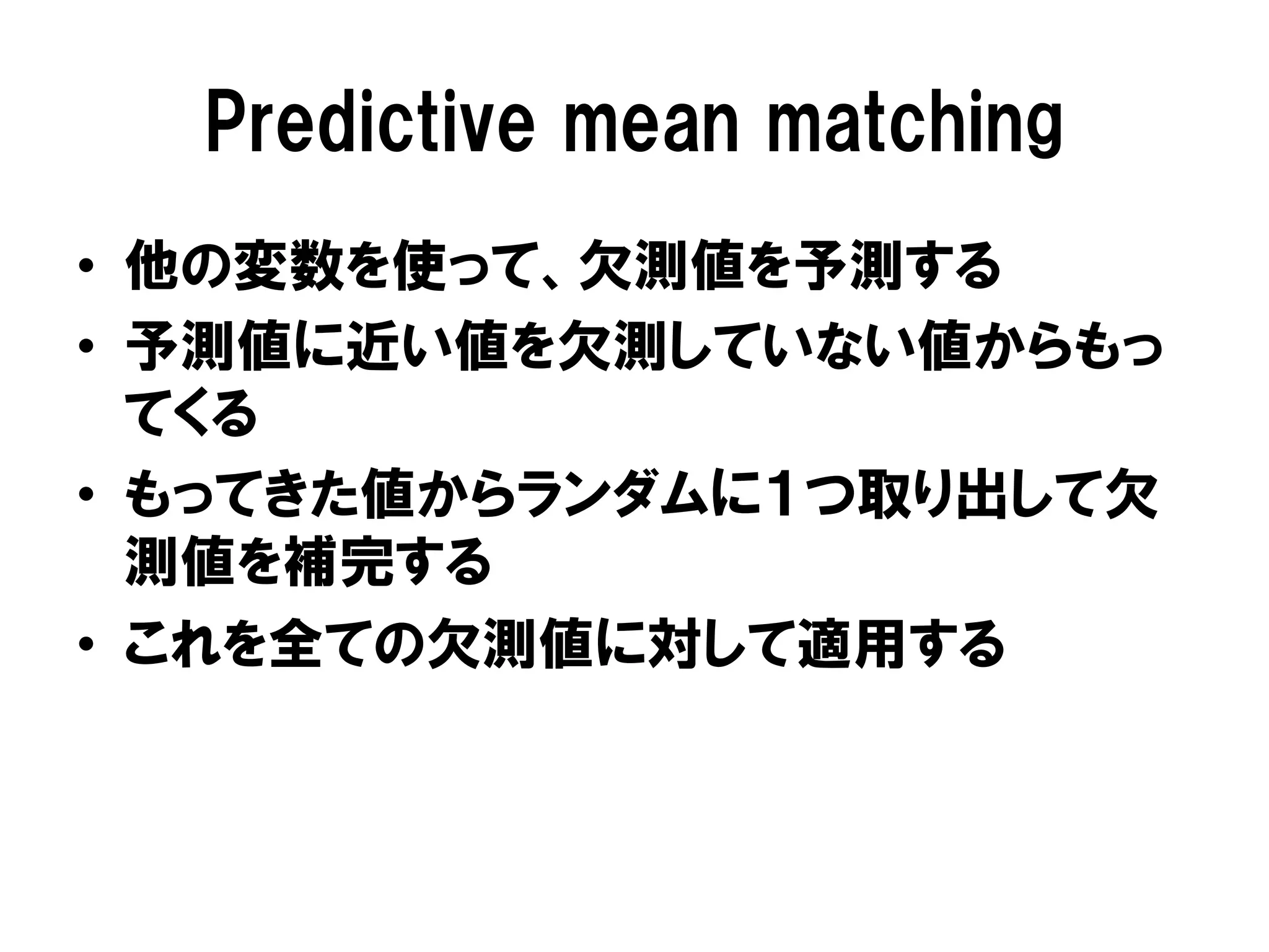 Predictive mean matching
•  他の変数を使って、欠測値を予測する
•  予測値に近い値を欠測していない値からもっ
   てくる
•  もってきた値からランダムに１つ取り出して欠
   測値を補完する
•  これを全ての欠測値に対して適用する
 