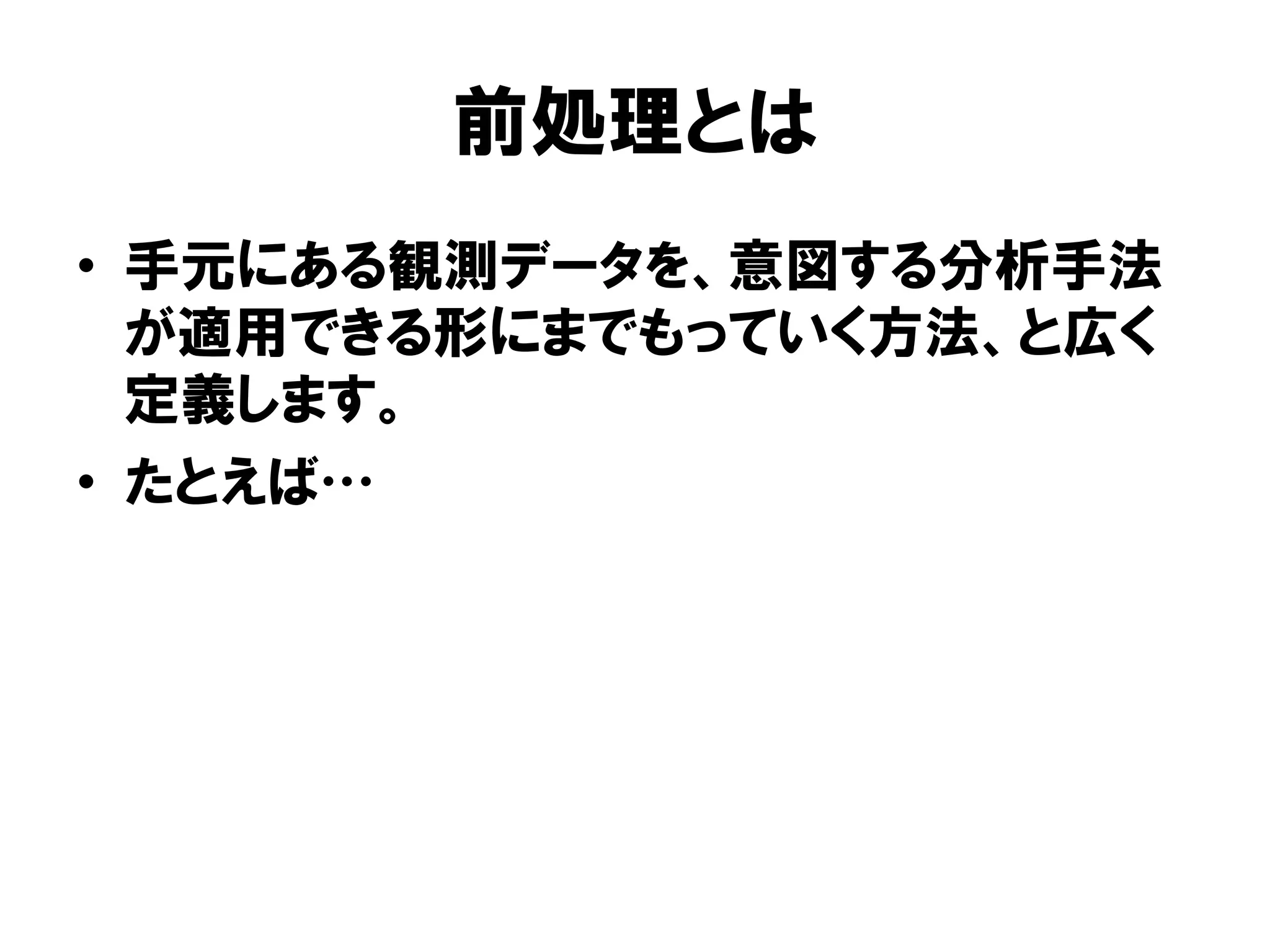 前処理とは
•  手元にある観測データを、意図する分析手法
   が適用できる形にまでもっていく方法、と広く
   定義します。
•  たとえば
 
