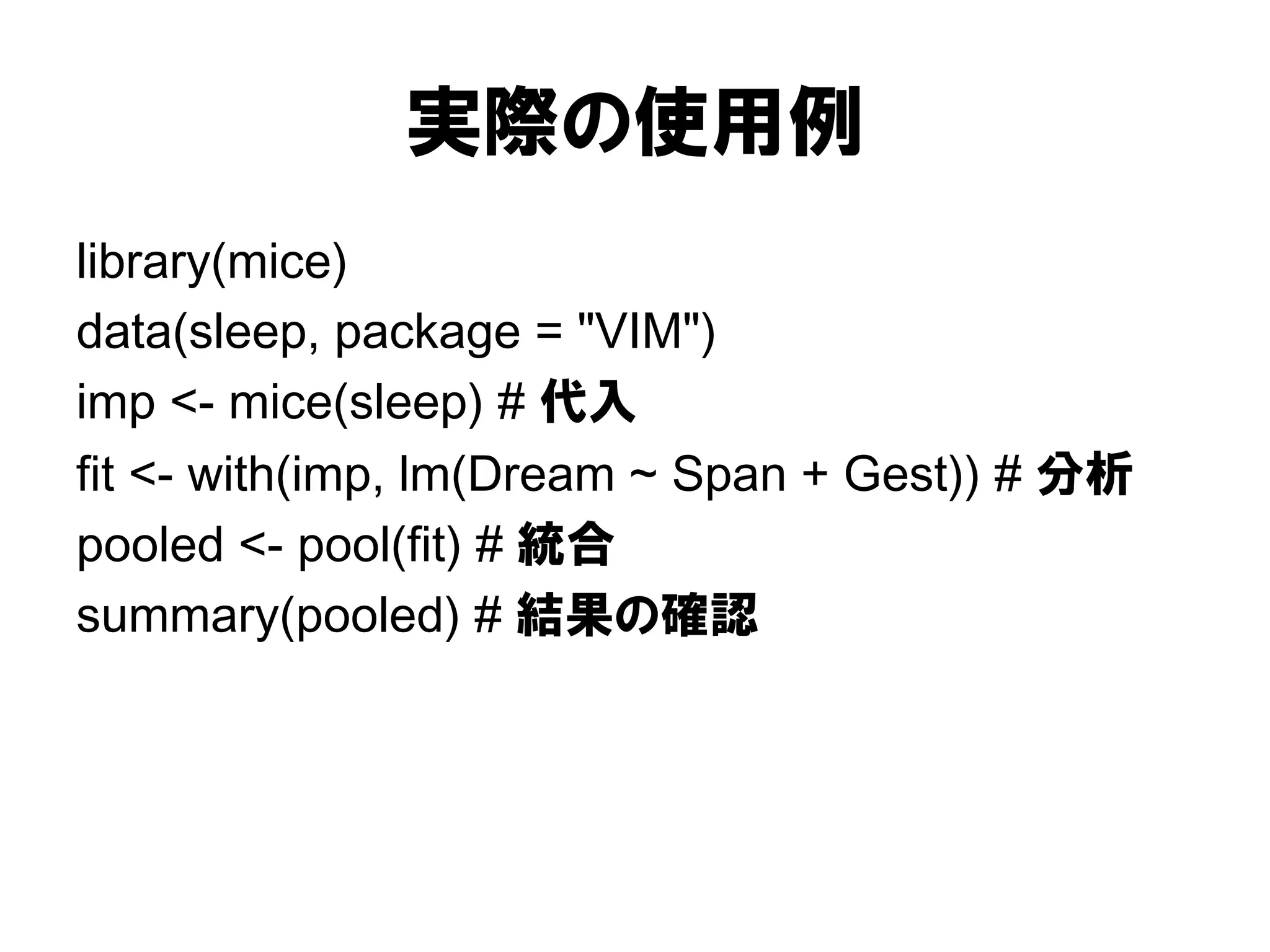実際の使用例
library(mice)
data(sleep, package = "VIM")
imp <- mice(sleep) # 代入
fit <- with(imp, lm(Dream ~ Span + Gest)) # 分析
pooled <- pool(fit) # 統合
summary(pooled) # 結果の確認
 