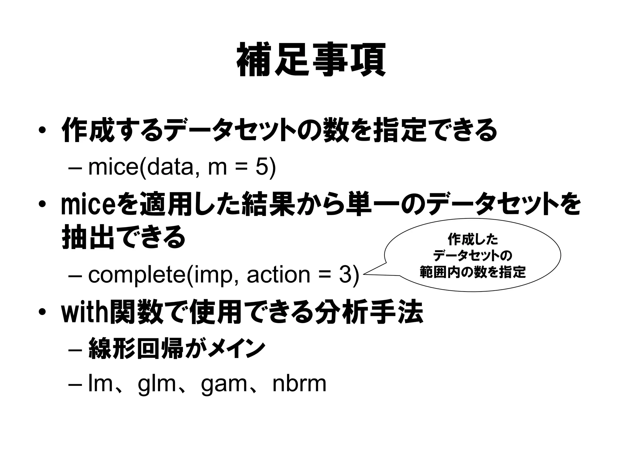 補足事項
•  作成するデータセットの数を指定できる
 –  mice(data, m = 5)
•  miceを適用した結果から単一のデータセットを
   抽出できる            作成した
                                 データセットの
 –  complete(imp, action = 3)   範囲内の数を指定


•  with関数で使用できる分析手法
 –  線形回帰がメイン
 –  lm、glm、gam、nbrm
 