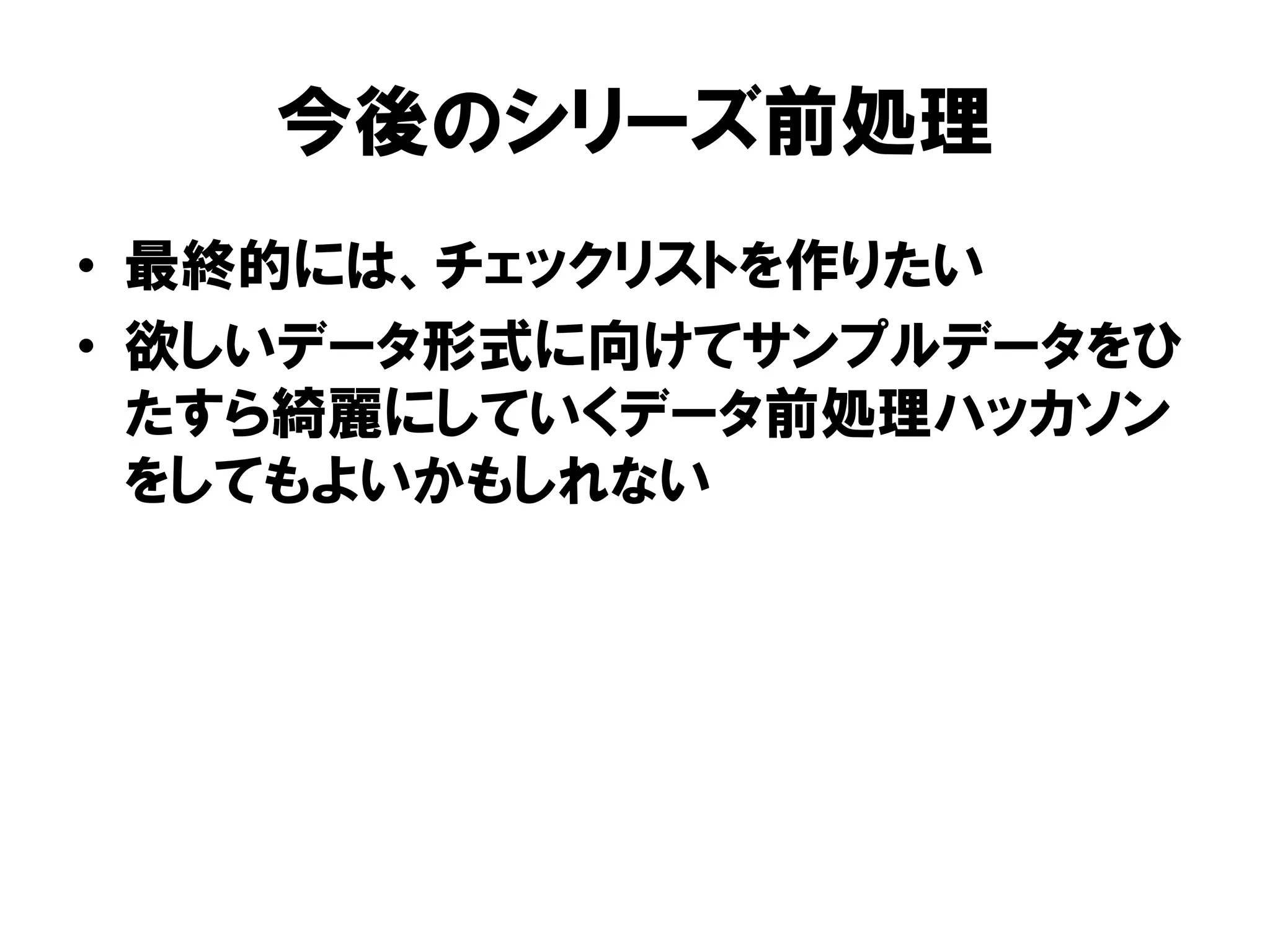 今後のシリーズ前処理
•  最終的には、チェックリストを作りたい
•  欲しいデータ形式に向けてサンプルデータをひ
   たすら綺麗にしていくデータ前処理ハッカソン
   をしてもよいかもしれない
 