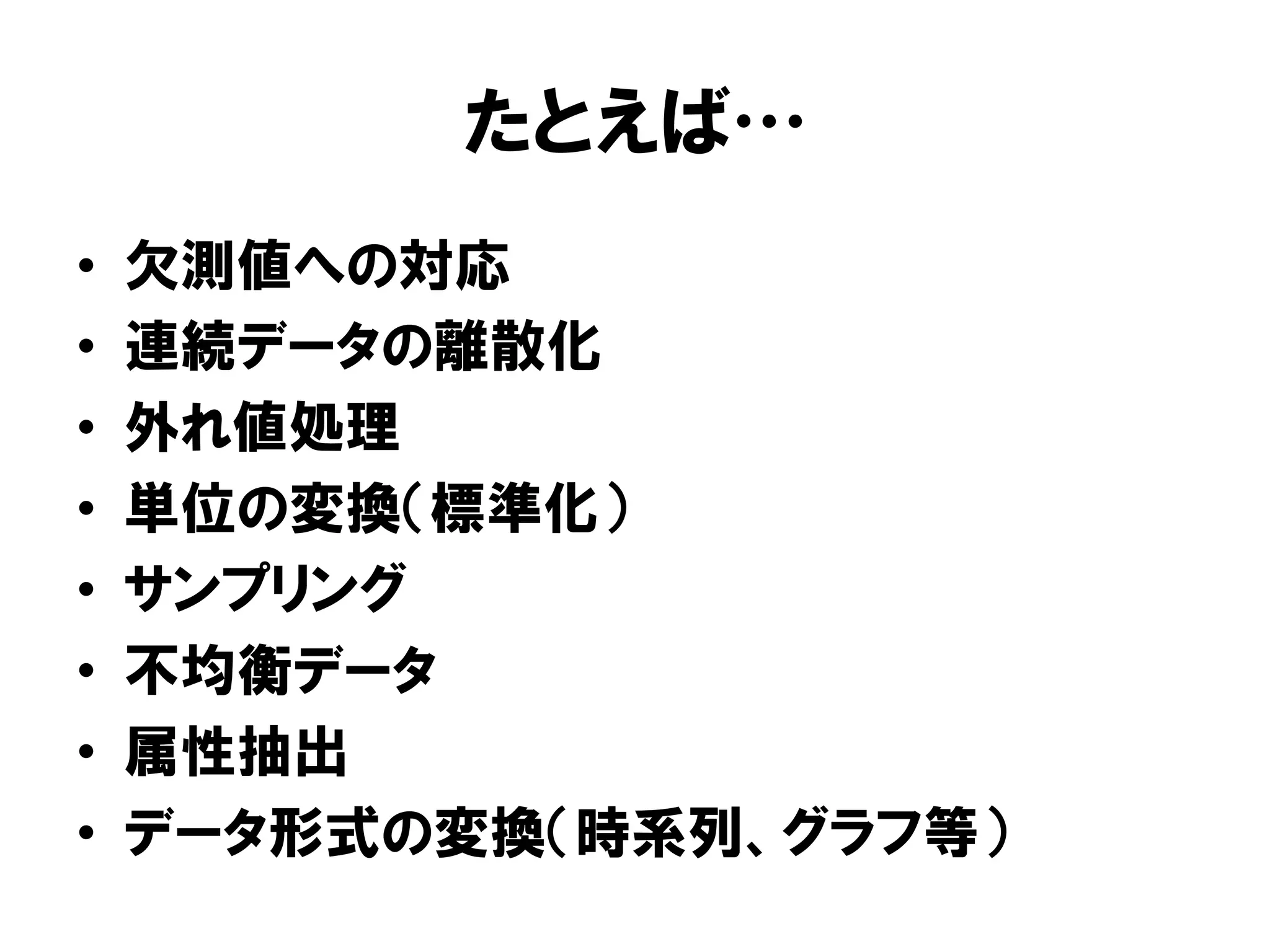 たとえば
•    欠測値への対応
•    連続データの離散化
•    外れ値処理
•    単位の変換（標準化）
•    サンプリング
•    不均衡データ
•    属性抽出
•    データ形式の変換（時系列、グラフ等）
 