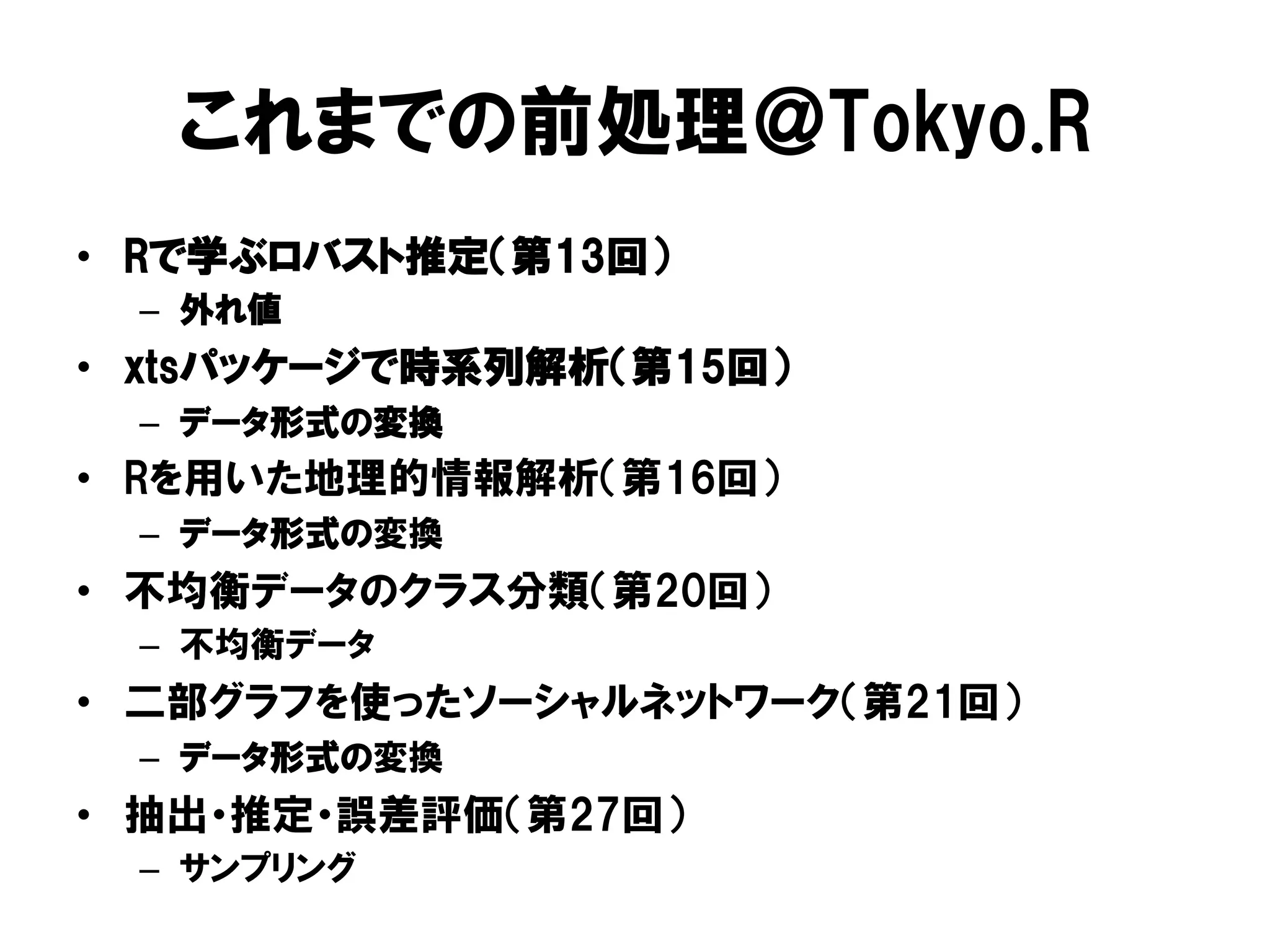 これまでの前処理＠Tokyo.R
•  Rで学ぶロバスト推定（第13回）
  –  外れ値
•  xtsパッケージで時系列解析（第15回）
  –  データ形式の変換
•  Rを用いた地理的情報解析（第16回）
  –  データ形式の変換
•  不均衡データのクラス分類（第20回）
  –  不均衡データ
•  二部グラフを使ったソーシャルネットワーク（第21回）
  –  データ形式の変換
•  抽出・推定・誤差評価（第27回）
  –  サンプリング
 