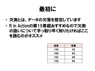 最初に
•  欠測とは、データの欠落を想定しています
•  R in Actionの第15章超おすすめなので欠測
   の扱いについて手っ取り早く知りたければここ
   を読むのがオススメ

                身長     体重
                145    42
                168    65
                192    89
                158    NA
 