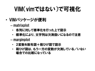 VIM（vimではない）で可視化
•  VIMパッケージが便利
 –  matrixplot
  •  各列に対して標準化を行った上で図示
  •  標準化により、文字列は欠測扱いになるので注意
 –  marginplot
  •  ２変数を散布図＋箱ひげ図で図示
  •  箱ひげ図は、もう一方の変数が欠測している／いない
     場合での比較になっている
 