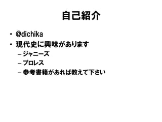 自己紹介
•  @dichika
•  現代史に興味があります
 –  ジャニーズ
 –  プロレス
 –  参考書籍があれば教えて下さい
 