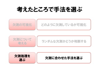 考えたところで手法を選ぶ

欠測の可視化   どのように欠測しているか可視化



欠測について
         ランダムな欠測かどうか判断する
 考える


欠測処理を
          欠測に合わせた手法を選ぶ
 選ぶ
 