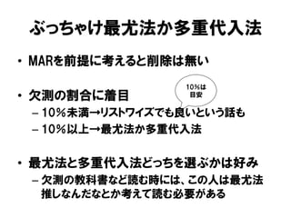 ぶっちゃけ最尤法か多重代入法
•  MARを前提に考えると削除は無い
                  10％は
•  欠測の割合に着目        目安


 –  10％未満→リストワイズでも良いという話も
 –  10％以上→最尤法か多重代入法


•  最尤法と多重代入法どっちを選ぶかは好み
 –  欠測の教科書など読む時には、この人は最尤法
    推しなんだなとか考えて読む必要がある
 
