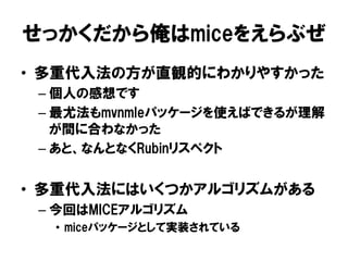 せっかくだから俺はmiceをえらぶぜ
•  多重代入法の方が直観的にわかりやすかった
 –  個人の感想です
 –  最尤法もmvnmleパッケージを使えばできるが理解
    が間に合わなかった
 –  あと、なんとなくRubinリスペクト


•  多重代入法にはいくつかアルゴリズムがある
 –  今回はMICEアルゴリズム
  •  miceパッケージとして実装されている
 