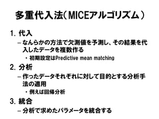 多重代入法（MICEアルゴリズム）
1.  代入
  –  なんらかの方法で欠測値を予測し、その結果を代
     入したデータを複数作る
    •  初期設定はPredictive mean matching
2.  分析
  –  作ったデータそれぞれに対して目的とする分析手
     法の適用
    •  例えば回帰分析
3.  統合
  –  分析で求めたパラメータを統合する
 