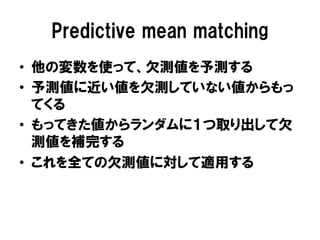 Predictive mean matching
•  他の変数を使って、欠測値を予測する
•  予測値に近い値を欠測していない値からもっ
   てくる
•  もってきた値からランダムに１つ取り出して欠
   測値を補完する
•  これを全ての欠測値に対して適用する
 
