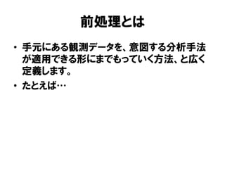 前処理とは
•  手元にある観測データを、意図する分析手法
   が適用できる形にまでもっていく方法、と広く
   定義します。
•  たとえば
 