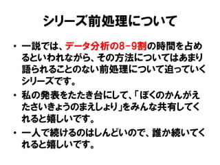 シリーズ前処理について
•  一説では、データ分析の8-9割の時間を占め
   るといわれながら、その方法についてはあまり
   語られることのない前処理について迫っていく
   シリーズです。
•  私の発表をたたき台にして、「ぼくのかんがえ
   たさいきょうのまえしょり」をみんな共有してく
   れると嬉しいです。
•  一人で続けるのはしんどいので、誰か続いてく
   れると嬉しいです。
 