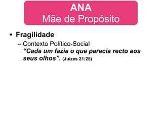 ANA
         Mãe de Propósito
• Fragilidade
  – Contexto Político-Social
    “Cada um fazia o que parecia recto aos
    seus olhos”. (Juízes 21:25)
 