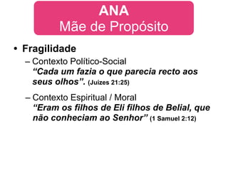 ANA
          Mãe de Propósito
• Fragilidade
  – Contexto Político-Social
    “Cada um fazia o que parecia recto aos
    seus olhos”. (Juízes 21:25)
  – Contexto Espiritual / Moral
    “Eram os filhos de Eli filhos de Belial, que
    não conheciam ao Senhor” (1 Samuel 2:12)
 