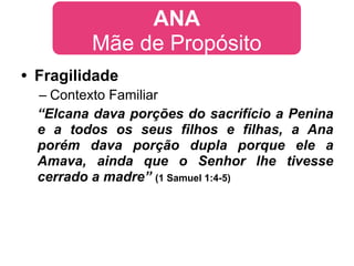 ANA
         Mãe de Propósito
• Fragilidade
  – Contexto Familiar
  “Elcana dava porções do sacrifício a Penina
  e a todos os seus filhos e filhas, a Ana
  porém dava porção dupla porque ele a
  Amava, ainda que o Senhor lhe tivesse
  cerrado a madre” (1 Samuel 1:4-5)
 