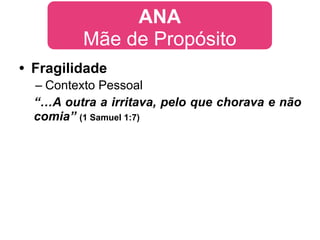 ANA
          Mãe de Propósito
• Fragilidade
  – Contexto Pessoal
  “…A outra a irritava, pelo que chorava e não
  comia” (1 Samuel 1:7)
 